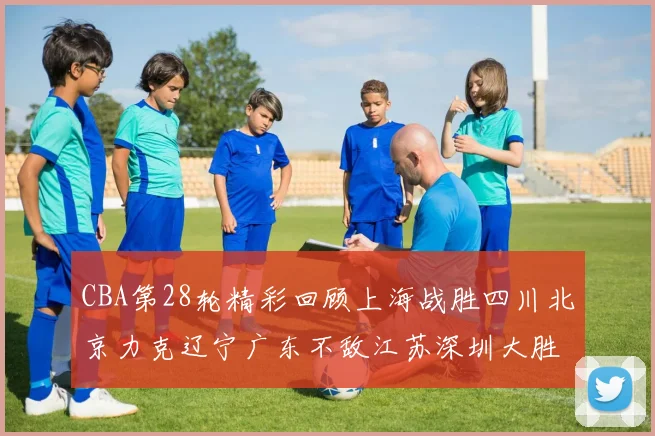 CBA第28轮精彩回顾上海战胜四川北京力克辽宁广东不敌江苏深圳大胜新疆