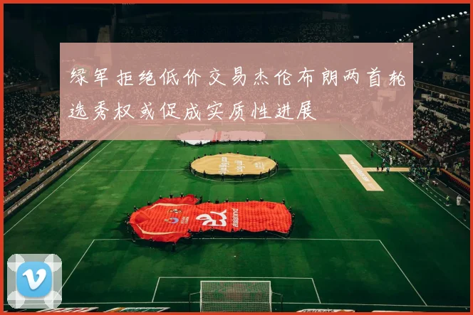 绿军拒绝低价交易杰伦布朗两首轮选秀权或促成实质性进展