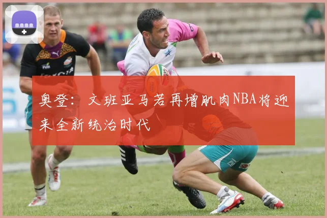 奥登：文班亚马若再增肌肉NBA将迎来全新统治时代