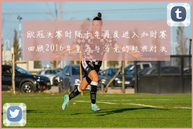 欧冠决赛时隔十年再度进入加时赛回顾2016年皇马与马竞的经典对决