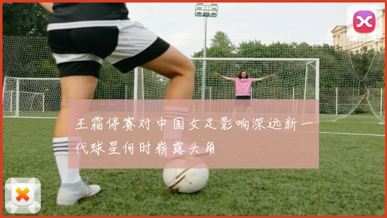 王霜停赛对中国女足影响深远新一代球星何时崭露头角