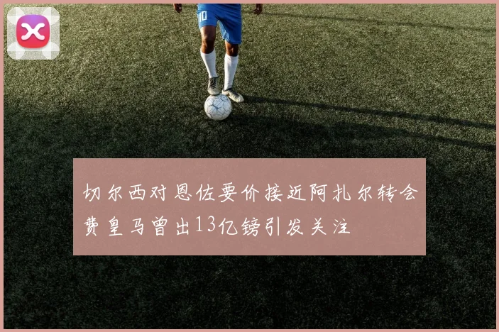 切尔西对恩佐要价接近阿扎尔转会费皇马曾出13亿镑引发关注