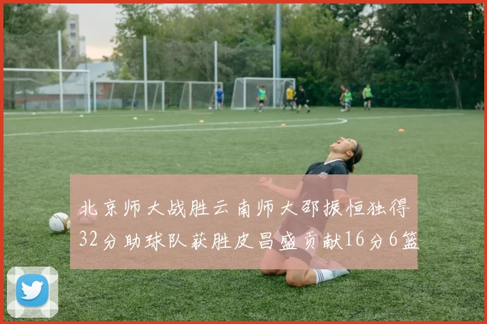 北京师大战胜云南师大邵振恒独得32分助球队获胜皮昌盛贡献16分6篮板5助攻