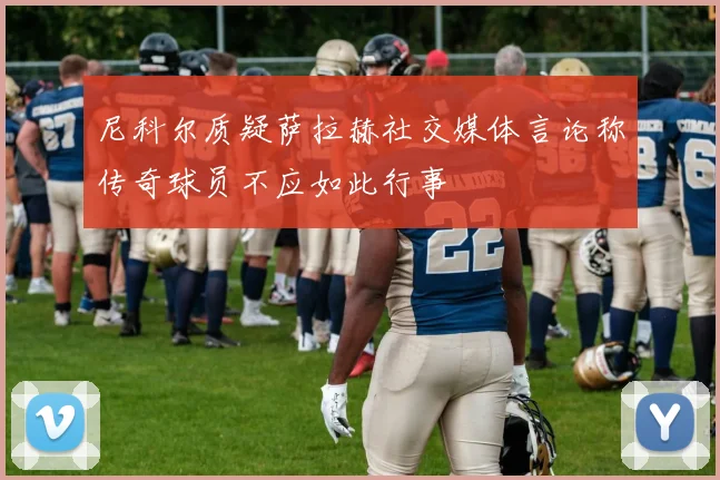 尼科尔质疑萨拉赫社交媒体言论称传奇球员不应如此行事
