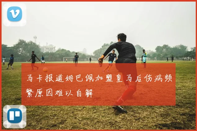 马卡报道姆巴佩加盟皇马后伤病频繁原因难以自解