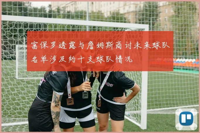 富保罗透露与詹姆斯商讨未来球队名单涉及约十支球队情况