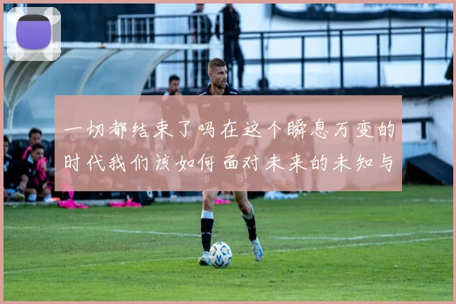 一切都结束了吗在这个瞬息万变的时代我们该如何面对未来的未知与挑战