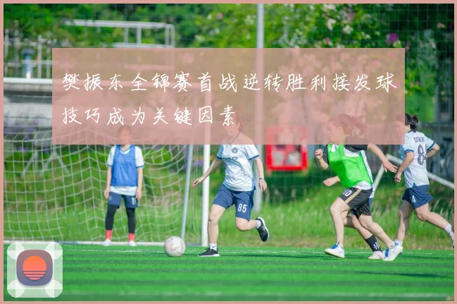 樊振东全锦赛首战逆转胜利接发球技巧成为关键因素